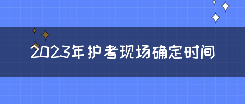 2023年护考现场确定时间(图1)