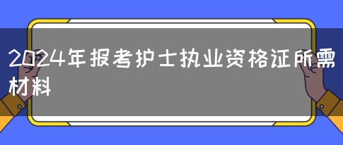 2024年报考护士执业资格证所需材料(图1)