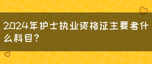 2024年护士执业资格证主要考什么科目？(图1)